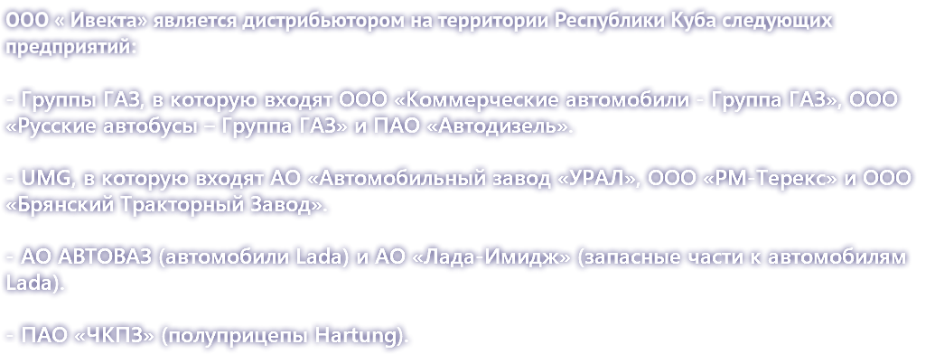 ООО « Ивекта» является дистрибьютором на территории Республики Куба следующих предприятий: - Группы ГАЗ, в которую входят ООО «Коммерческие автомобили - Группа ГАЗ», ООО «Русские автобусы – Группа ГАЗ» и ПАО «Автодизель». - UMG, в которую входят АО «Автомобильный завод «УРАЛ», ООО «РМ-Терекс» и ООО «Брянский Тракторный Завод». - АО АВТОВАЗ (автомобили Lada) и АО «Лада-Имидж» (запасные части к автомобилям Lada). - ПАО «ЧКПЗ» (полуприцепы Hartung). 